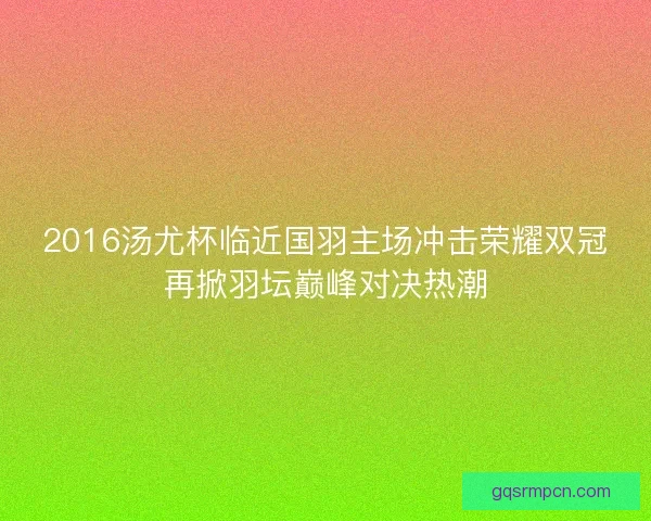 2016汤尤杯临近国羽主场冲击荣耀双冠再掀羽坛巅峰对决热潮