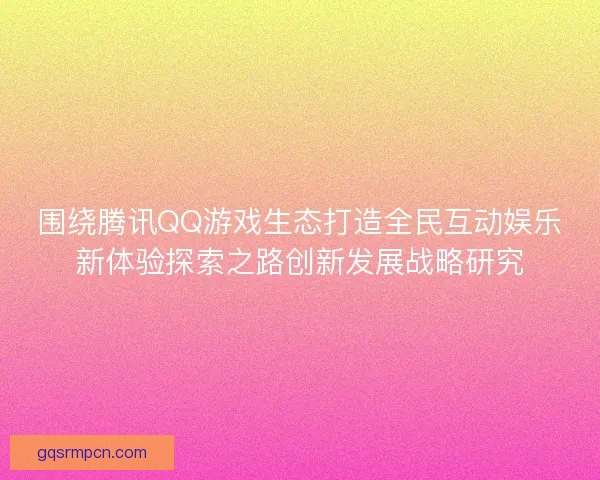 围绕腾讯QQ游戏生态打造全民互动娱乐新体验探索之路创新发展战略研究