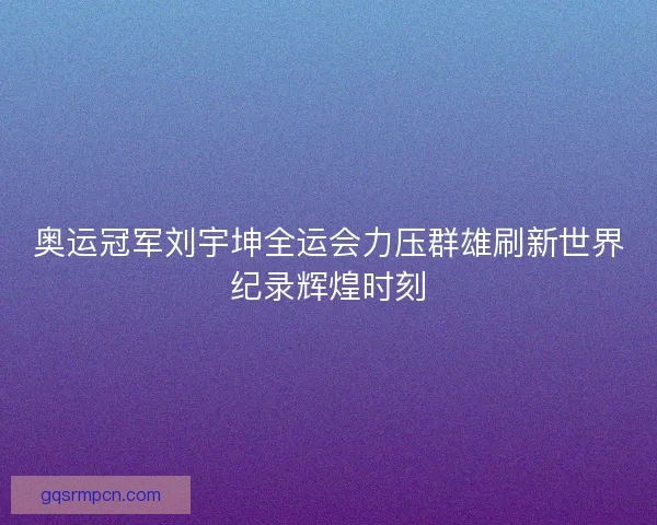 奥运冠军刘宇坤全运会力压群雄刷新世界纪录辉煌时刻