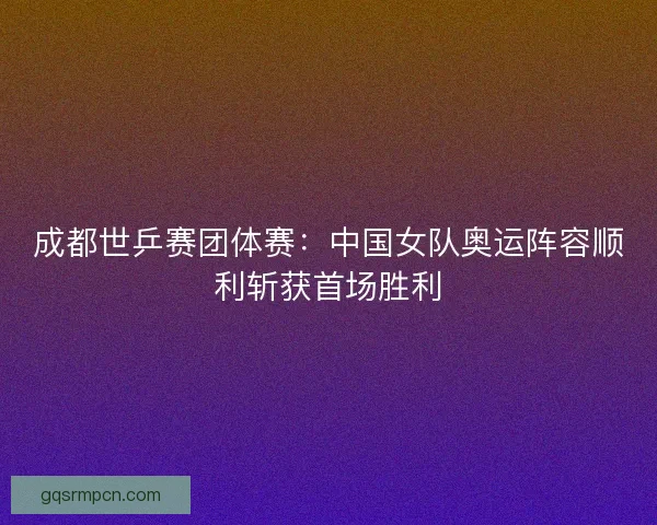 成都世乒赛团体赛：中国女队奥运阵容顺利斩获首场胜利