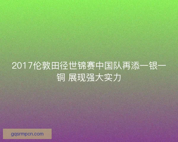 2017伦敦田径世锦赛中国队再添一银一铜 展现强大实力