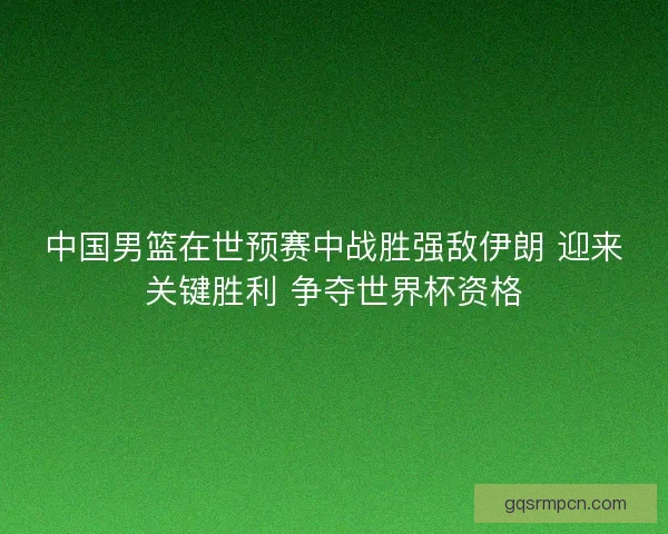 中国男篮在世预赛中战胜强敌伊朗 迎来关键胜利 争夺世界杯资格