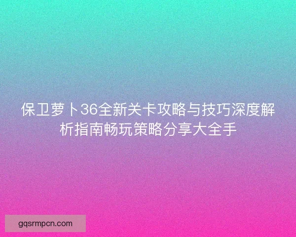 保卫萝卜36全新关卡攻略与技巧深度解析指南畅玩策略分享大全手