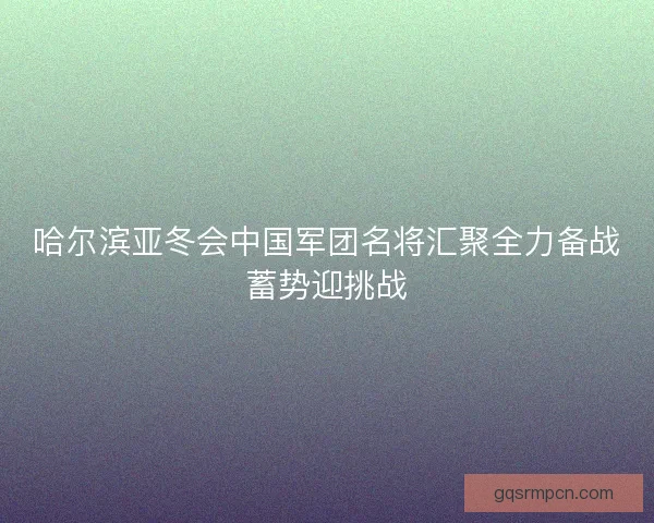 哈尔滨亚冬会中国军团名将汇聚全力备战蓄势迎挑战