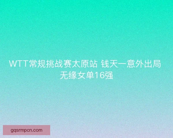 WTT常规挑战赛太原站 钱天一意外出局 无缘女单16强
