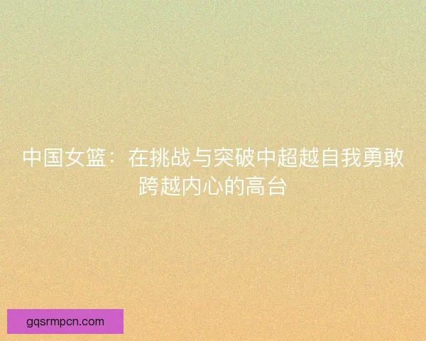 中国女篮：在挑战与突破中超越自我勇敢跨越内心的高台
