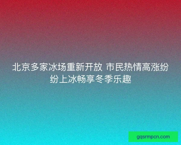 北京多家冰场重新开放 市民热情高涨纷纷上冰畅享冬季乐趣