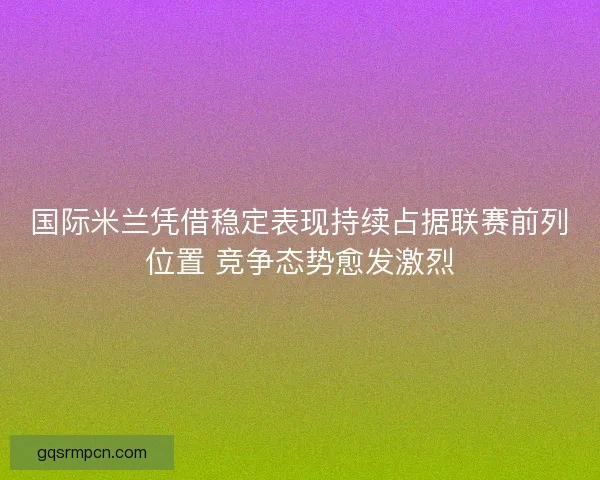 国际米兰凭借稳定表现持续占据联赛前列位置 竞争态势愈发激烈