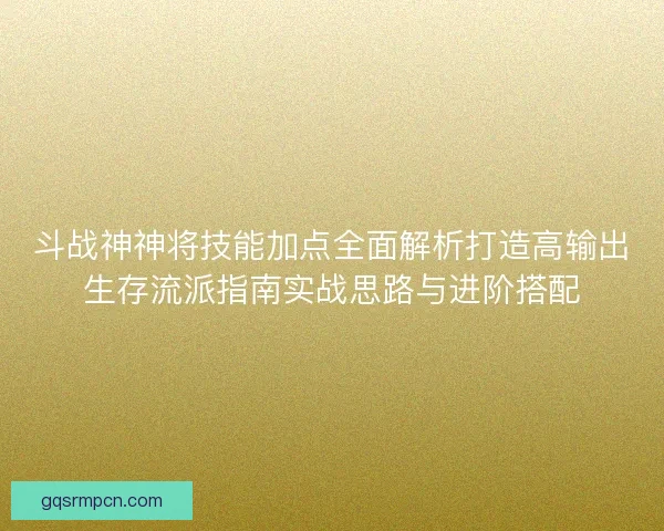 斗战神神将技能加点全面解析打造高输出生存流派指南实战思路与进阶搭配