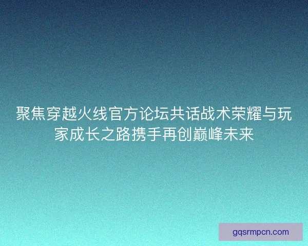 聚焦穿越火线官方论坛共话战术荣耀与玩家成长之路携手再创巅峰未来