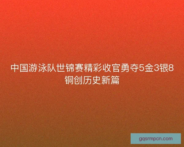 中国游泳队世锦赛精彩收官勇夺5金3银8铜创历史新篇