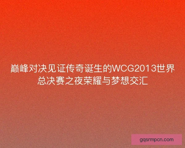 巅峰对决见证传奇诞生的WCG2013世界总决赛之夜荣耀与梦想交汇