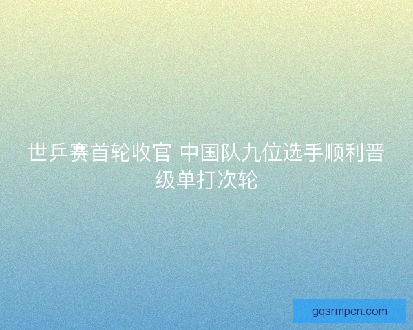 世乒赛首轮收官 中国队九位选手顺利晋级单打次轮