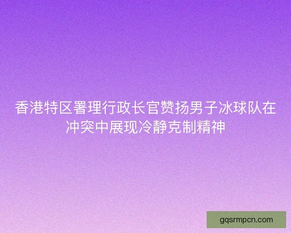 香港特区署理行政长官赞扬男子冰球队在冲突中展现冷静克制精神