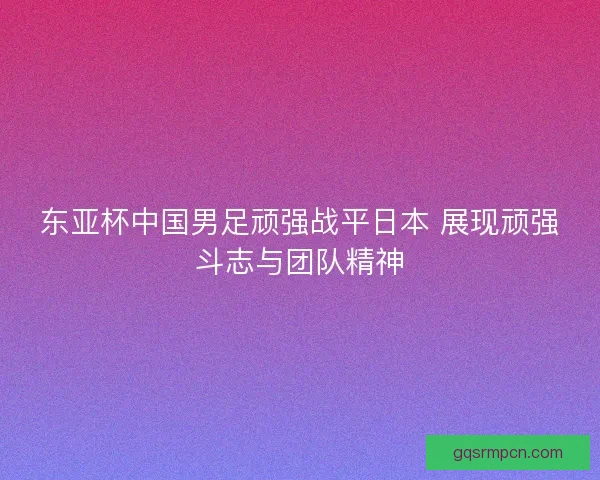东亚杯中国男足顽强战平日本 展现顽强斗志与团队精神 东亚杯中国男足顽强战平日本 展现顽强斗志与团队精神