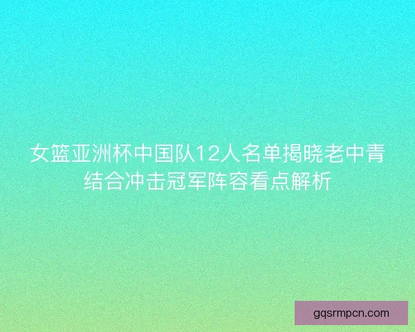 女篮亚洲杯中国队12人名单揭晓老中青结合冲击冠军阵容看点解析 女篮亚洲杯中国队12人名单揭晓老中青结合冲击冠军阵容看点解析