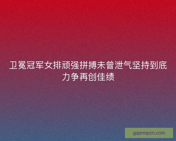 卫冕冠军女排顽强拼搏未曾泄气坚持到底力争再创佳绩 卫冕冠军女排顽强拼搏未曾泄气坚持到底力争再创佳绩