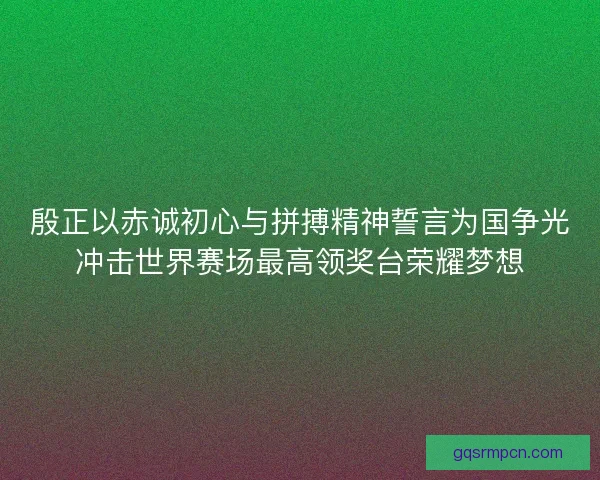 殷正以赤诚初心与拼搏精神誓言为国争光冲击世界赛场最高领奖台荣耀梦想 殷正以赤诚初心与拼搏精神誓言为国争光冲击世界赛场最高领奖台荣耀梦想