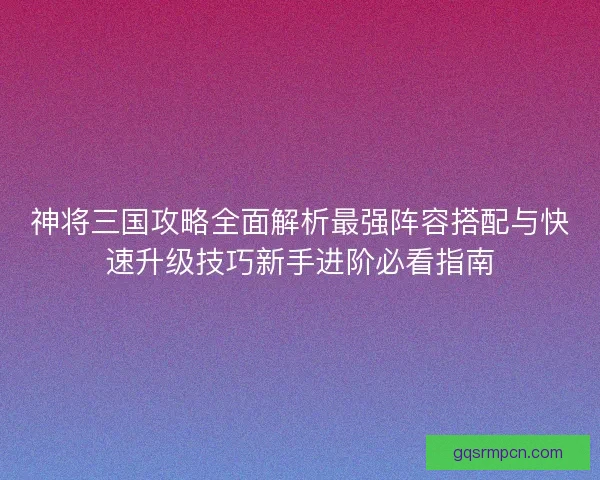 神将三国攻略全面解析最强阵容搭配与快速升级技巧新手进阶必看指南 神将三国攻略全面解析最强阵容搭配与快速升级技巧新手进阶必看指南