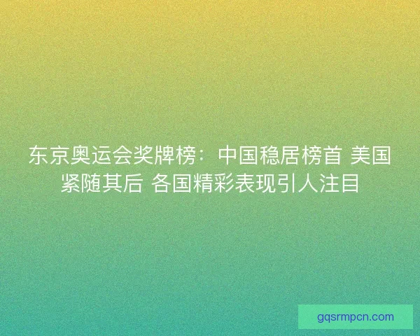 东京奥运会奖牌榜：中国稳居榜首 美国紧随其后 各国精彩表现引人注目