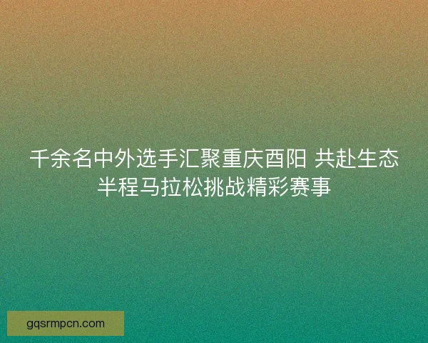 千余名中外选手汇聚重庆酉阳 共赴生态半程马拉松挑战精彩赛事
